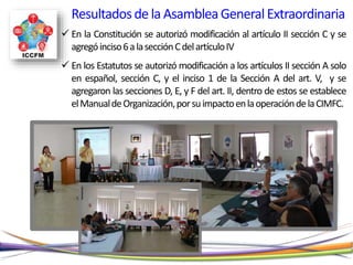  En la Constitución se autorizó modificación al artículo II sección C y se
agregóinciso6alasecciónCdelartículoIV
 En los Estatutos se autorizó modificación a los artículos II sección A solo
en español, sección C, y el inciso 1 de la Sección A del art. V, y se
agregaron las secciones D, E, y F del art. II, dentro de estos se establece
elManualdeOrganización,porsuimpactoenlaoperacióndelaCIMFC.
Resultadosde la AsambleaGeneralExtraordinaria
 