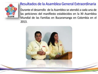 Durante el desarrollo de la Asamblea se atendió a cada una de
las peticiones del manifiesto establecidos en la XII Asamblea
Mundial de las Familias en Bucaramanga en Colombia en el
2013.
Resultadosde la AsambleaGeneralExtraordinaria
 