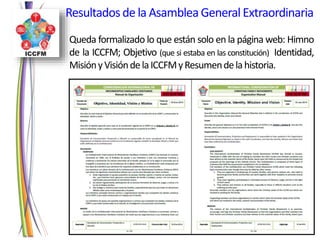 Queda formalizado lo que están solo en la página web: Himno
de la ICCFM; Objetivo (que si estaba en las constitución) Identidad,
MisiónyVisióndelaICCFMyResumendelahistoria.
Resultadosde la AsambleaGeneralExtraordinaria
 