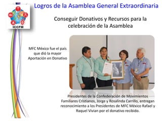 Logros de la Asamblea General Extraordinaria
Conseguir Donativos y Recursos para la
celebración de la Asamblea
MFC México fue el país
que dió la mayor
Aportación en Donativo
Presidentes de la Confederación de Movimientos
Familiares Cristianos, Jorge y Rosalinda Carrillo, entregan
reconocimiento a los Presidentes de MFC México Rafael y
Raquel Vivian por el donativo recibido.
 