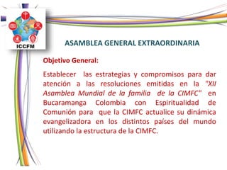 ASAMBLEA GENERAL EXTRAORDINARIA
Objetivo General:
Establecer las estrategias y compromisos para dar
atención a las resoluciones emitidas en la "XII
Asamblea Mundial de la familia de la CIMFC" en
Bucaramanga Colombia con Espiritualidad de
Comunión para que la CIMFC actualice su dinámica
evangelizadora en los distintos países del mundo
utilizando la estructura de la CIMFC.
 