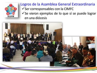 Logros de la Asamblea General Extraordinaria
Ser corresponsables con la CIMFC
Se vieron ejemplos de lo que sí se puede lograr
en una diócesis
 
