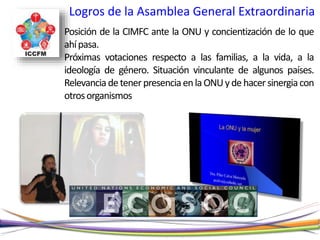 Logros de la Asamblea General Extraordinaria
Posición de la CIMFC ante la ONU y concientización de lo que
ahípasa.
Próximas votaciones respecto a las familias, a la vida, a la
ideología de género. Situación vinculante de algunos países.
RelevanciadetenerpresenciaenlaONUydehacersinergiacon
otrosorganismos
 