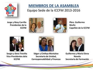 MIEMBROS DE LA ASAMBLEA
Equipo Sede de la ICCFM 2013-2016
Jorge y Rosy Carrillo
Presidentes de la
ICCFM
Pbro. Guillermo
Muñiz
Capellán de la ICCFM
Sergio y Dora Treviño
Vice-Presidentes dela
ICCFM
Edgar y Cinthya Montalvo
Secretaria de Unidad,
Corresponsabilidad y Finanzas
Guillermo y María Elena
Novelo
Secretaria de Formación
 