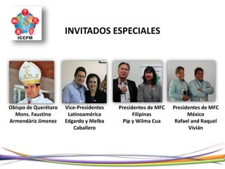 INVITADOS ESPECIALES
Vice-Presidentes
Latinoamérica
Edgardo y Melba
Caballero
Presidentes de MFC
Filipinas
Pip y Wilma Cua
Presidentes de MFC
México
Rafael and Raquel
Vivián
Obispo de Querétaro
Mons. Faustino
Armendáriz Jimenez
 