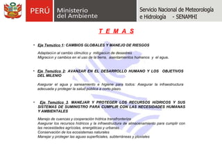 Eje Tem á tico 1 : CAMBIOS GLOBALES Y MANEJO DE RIESGOS Adaptaci ó n al cambio clim á tico y  mitigaci ó n de desastres  Migraci ó n y cambios en el uso de la tierra,  asentamientos humanos  y  el agua . Eje Tem á tico 2 : AVANZAR EN EL DESARROLLO HUMANO Y LOS  OBJETIVOS DEL MILENIO Asegurar el agua y saneamiento e higiene para todos: Asegurar la infraestructura adecuada y proteger la salud pública a corto plazo. Eje Tem á tico 3 . MANEJAR Y PROTEGER LOS RECURSOS H Í DRICOS Y SUS SISTEMAS DE SUMINISTRO PARA CUMPLIR CON LAS NECESIDADES HUMANAS Y AMBIENTALES Manejo de cuencas y cooperación hídrica transfronteriza  Asegurar los recursos hídricos y la infraestructura de almacenamiento para cumplir con las necesidades agrícolas, energéticas y urbanas. Conservación de los ecosistemas naturales Manejar y proteger las aguas superficiales, subterráneas y pluviales T  E  M  A  S 