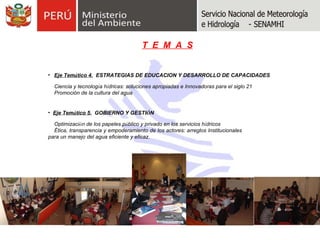 Eje Tem á tico 4.   ESTRATEGIAS DE EDUCACION Y DESARROLLO DE CAPACIDADES Ciencia y tecnolog í a h í dricas: soluciones apropiadas e Innovadoras para el siglo 21 Promoción de la cultura del agua Eje Tem á tico 5.   GOBIERNO Y GESTI Ó N Optimizaci ó n de los papeles p ú blico y privado en los servicios h í dricos Ética, transparencia y empoderamiento de los actores: arreglos Institucionales  para un manejo del agua eficiente y eficaz. T  E  M  A  S 