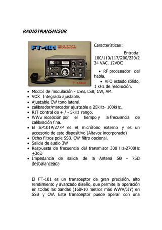 RADIOTRANSMISOR


                                      Características:
                                                    Entrada:
                                      100/110/117/200/220/2
                                      34 VAC, 12VDC
                                          • RF procesador del
                                       habla.
                                           • VFO estado sólido,
                                       1 kHz de resolución.
 •   Modos de modulación - USB, LSB, CW, AM.
 •   VOX Integrado ajustable.
 •   Ajustable CW tono lateral.
 •   calibrador/marcador ajustable a 25kHz- 100kHz.
 •   RIT control de + / - 5kHz rango.
 •   WWV recepción por el tiempo y la frecuencia de
     calibración fina.
 •   El SP101P/277P es el micrófono externo y es un
     accesorio de este dispositivo (Altavoz incorporado)
 •   Ocho filtros pole SSB. CW filtro opcional.
 •   Salida de audio 3W
 •   Respuesta de frecuencia del transmisor 300 Hz-2700Hz
     +3dB
 •   Impedancia de salida de la Antena 50 - 75
     desbalanceada


     El FT-101 es un transceptor de gran precisión, alto
     rendimiento y avanzado diseño, que permite la operación
     en todas las bandas (160-10 metros más WWV/JJY) en
     SSB y CW. Este transceptor puede operar con una
 