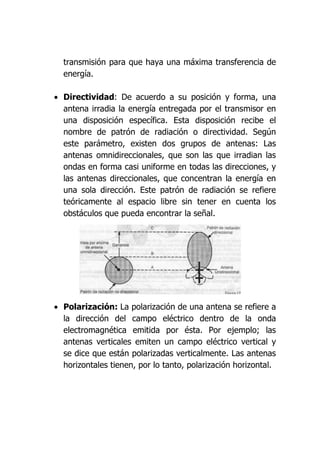 transmisión para que haya una máxima transferencia de
  energía.

• Directividad: De acuerdo a su posición y forma, una
  antena irradia la energía entregada por el transmisor en
  una disposición específica. Esta disposición recibe el
  nombre de patrón de radiación o directividad. Según
  este parámetro, existen dos grupos de antenas: Las
  antenas omnidireccionales, que son las que irradian las
  ondas en forma casi uniforme en todas las direcciones, y
  las antenas direccionales, que concentran la energía en
  una sola dirección. Este patrón de radiación se refiere
  teóricamente al espacio libre sin tener en cuenta los
  obstáculos que pueda encontrar la señal.




• Polarización: La polarización de una antena se refiere a
  la dirección del campo eléctrico dentro de la onda
  electromagnética emitida por ésta. Por ejemplo; las
  antenas verticales emiten un campo eléctrico vertical y
  se dice que están polarizadas verticalmente. Las antenas
  horizontales tienen, por lo tanto, polarización horizontal.
 