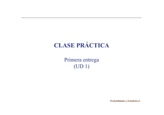 CLASE PRÁCTICA

  Primera entrega
      (UD 1)




                    Probabilidades y Estadística I
 