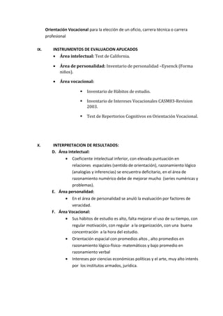 Orientación Vocacional para la elección de un oficio, carrera técnica o carrera
profesional
IX. INSTRUMENTOS DE EVALUACION APLICADOS
• Área intelectual: Test de California.
• Área de personalidad: Inventario de personalidad –Eysenck (Forma
niños).
• Área vocacional:
 Inventario de Hábitos de estudio.
 Inventario de Intereses Vocacionales CASM83-Revision
2003.
 Test de Repertorios Cognitivos en Orientación Vocacional.
X. INTERPRETACION DE RESULTADOS:
D. Área intelectual:
• Coeficiente intelectual inferior, con elevada puntuación en
relaciones espaciales (sentido de orientación), razonamiento lógico
(analogías y inferencias) se encuentra deficitario, en el área de
razonamiento numérico debe de mejorar mucho (series numéricas y
problemas).
E. Área personalidad:
• En el área de personalidad se anuló la evaluación por factores de
veracidad.
F. Área Vocacional:
• Sus hábitos de estudio es alto, falta mejorar el uso de su tiempo, con
regular motivación, con regular a la organización, con una buena
concentración a la hora del estudio.
• Orientación espacial con promedios altos , alto promedios en
razonamiento lógico-físico- matemáticos y bajo promedio en
razonamiento verbal
• Intereses por ciencias económicas políticas y el arte, muy alto interés
por los institutos armados, jurídica.
 