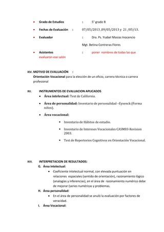 • Grado de Estudios : 5° grado B
• Fechas de Evaluación : 07/05/2013 ,09/05/2013 y 21 /05/13.
• Evaluador : Dra. Ps. Ysabel Masias Inocencio
Mgt. Betina Contreras Flores
• Asistentes : poner nombres de todas las que
evaluaron ese salón
XIV. MOTIVO DE EVALUACIÓN :
Orientación Vocacional para la elección de un oficio, carrera técnica o carrera
profesional
XV. INSTRUMENTOS DE EVALUACION APLICADOS
• Área intelectual: Test de California.
• Área de personalidad: Inventario de personalidad –Eysenck (Forma
niños).
• Área vocacional:
 Inventario de Hábitos de estudio.
 Inventario de Intereses Vocacionales CASM83-Revision
2003.
 Test de Repertorios Cognitivos en Orientación Vocacional.
XVI. INTERPRETACION DE RESULTADOS:
G. Área intelectual:
• Coeficiente intelectual normal, con elevada puntuación en
relaciones espaciales (sentido de orientación), razonamiento lógico
(analogías y inferencias), en el área de razonamiento numérico debe
de mejorar (series numéricas y problemas.
H. Área personalidad:
• En el área de personalidad se anuló la evaluación por factores de
veracidad.
I. Área Vocacional:
 