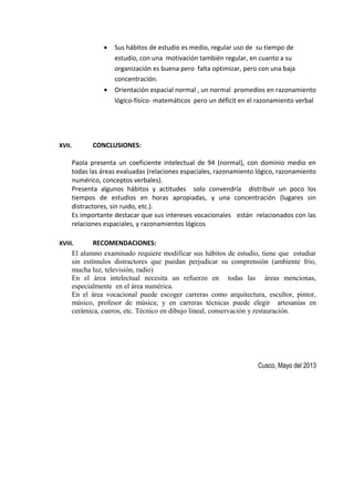 • Sus hábitos de estudio es medio, regular uso de su tiempo de
estudio, con una motivación también regular, en cuanto a su
organización es buena pero falta optimizar, pero con una baja
concentración.
• Orientación espacial normal , un normal promedios en razonamiento
lógico-físico- matemáticos pero un déficit en el razonamiento verbal
XVII. CONCLUSIONES:
Paola presenta un coeficiente intelectual de 94 (normal), con dominio medio en
todas las áreas evaluadas (relaciones espaciales, razonamiento lógico, razonamiento
numérico, conceptos verbales).
Presenta algunos hábitos y actitudes solo convendría distribuir un poco los
tiempos de estudios en horas apropiadas, y una concentración (lugares sin
distractores, sin ruido, etc.).
Es importante destacar que sus intereses vocacionales están relacionados con las
relaciones espaciales, y razonamientos lógicos
XVIII. RECOMENDACIONES:
El alumno examinado requiere modificar sus hábitos de estudio, tiene que estudiar
sin estímulos distractores que puedan perjudicar su comprensión (ambiente frio,
mucha luz, televisión, radio)
En el área intelectual necesita un refuerzo en todas las áreas mencionas,
especialmente en el área numérica.
En el área vocacional puede escoger carreras como arquitectura, escultor, pintor,
músico, profesor de música; y en carreras técnicas puede elegir artesanías en
cerámica, cueros, etc. Técnico en dibujo lineal, conservación y restauración.
Cusco, Mayo del 2013
 