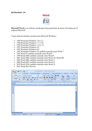 Eial Bronfman 1 H
Word
Microsoft Word es un software creado para el procesamiento de textos. Fue hecho por la
empresa Microsoft.
-Aquí están las distintas versiones para Microsoft Windows:
1989 Word para Windows 1.0 y 2.x
1990 Word para Windows 1.1 y 3.0
1990 Word para Windows 1.1a y 3.1
1991 Word para Windows 2.0
1993 Word para Windows 6.0
1995 Word para Windows 95, también conocido como Word 7
1997 Word 97, también conocido como Word 8
1999 Word 2000, también conocido como Word 9
2001 Word 2002, también conocido como Word 10 o Word XP
2003 Word 2003, también conocido como Word 11
2006 Word 2007, también conocido como Word 12
2010 Word 2010, también conocido como Word 14
2013 Word 2013 Preview
 