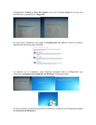Escogeremos la fecha y hora del sistema, así como la zona horaria en la que nos
encontremos, y pulsamos en “Siguiente”

En este punto, tendremos que elegir la configuración de red que tendrá el sistema,
dependiendo de dónde esté conectado.

Ya estamos en la instalación, pues habiendo escogido toda la configuración que
deseamos, elprograma de instalación de Windows 7 empezara ahora

En este momento, ya hemos terminado la instalación y podemos ver la esperada pantalla
del escritorio de Windows 7.

 