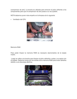 (comprensor de aire). La brocha es utilizada para remover el polvo adherido a los
componentes para que el comprensor de aire pueda a su vez quitarlo.
NOTA:debemos poner más empeño en la limpieza de lo siguiente:


Ventilador del CPU

Memoria RAM

Para poder limpiar la memoria RAM es necesario desmontarlos de la tarjeta
madre.
Luego se utiliza una brocha para limpiar el polvo adherido a estas y se aspira con
el soplete. Debemos tomar por los bordes de la memoria RAM para evitar dañarlos
debido a una descarga eléctrica.

 