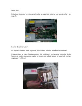 Disco duro
Del disco duro solo es necesario limpiar la superficie externa con una brocha y un
soplete.

Fuente de alimentación
La limpieza de este debe aspirar el polvo de los orificios laterales de la fuente.
Esto ayudara al buen funcionamiento del ventilador, en la parte posterior de la
fuente de poder, se puede aspirar el polvo acumulado sobre la superficie de las
aspas del ventilador

.

 