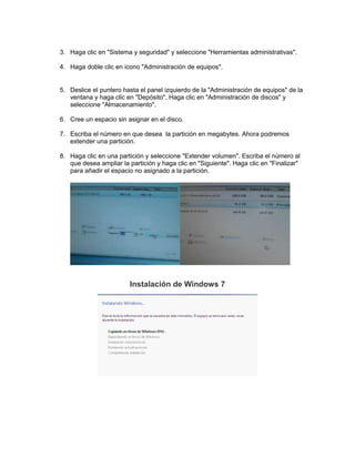 3. Haga clic en "Sistema y seguridad" y seleccione "Herramientas administrativas".
4. Haga doble clic en icono "Administración de equipos".

5. Deslice el puntero hasta el panel izquierdo de la "Administración de equipos" de la
ventana y haga clic en "Depósito". Haga clic en "Administración de discos" y
seleccione "Almacenamiento".
6. Cree un espacio sin asignar en el disco.
7. Escriba el número en que desea la partición en megabytes. Ahora podremos
extender una partición.
8. Haga clic en una partición y seleccione "Extender volumen". Escriba el número al
que desea ampliar la partición y haga clic en "Siguiente". Haga clic en "Finalizar"
para añadir el espacio no asignado a la partición.

Instalación de Windows 7

 
