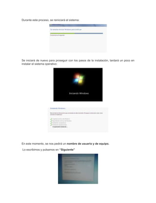 Durante este proceso, se reiniciará el sistema:

Se iniciará de nuevo para proseguir con los pasos de la instalación, tardará un poco en
instalar el sistema operativo:

En este momento, se nos pedirá un nombre de usuario y de equipo.
Lo escribimos y pulsamos en “Siguiente”

 