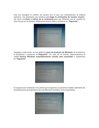 Una vez escogido el nombre de usuario con el que nos conectaremos al sistema
operativo, nos aparecerá una ventana para elegir la contraseña de nuestro usuario ,
así como una frase o indicio de la contraseña para que Windows nos la muestre en
caso de que se no olvidara. Rellenamos dichos datos y pulsamos en “Siguiente”

Llegados a este punto, se nos pedirá la clave de producto de Windows. Si la tenemos,
la escribimos y pulsamos en“Siguiente”. En caso de no tenerla, desmarcaremos la
casilla “Activar Windows automáticamente cuando esté conectado” y pulsaremos
en “Siguiente”

El programa de instalación nos pedirá que escojamos si queremos instalar solamente las
actualizaciones de seguridad y las que Microsoft considere como importantes.

 