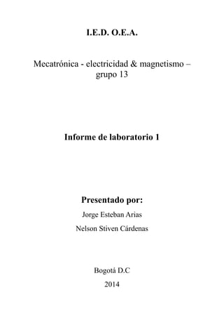 I.E.D. O.E.A.
Mecatrónica - electricidad & magnetismo –
grupo 13
Informe de laboratorio 1
Presentado por:
Jorge Esteban Arias
Nelson Stiven Cárdenas
Bogotá D.C
2014
 