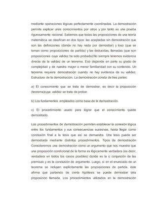 mediante operaciones lógicas perfectamente coordinadas. La demostración 
permite explicar unos conocimientos por otros y por tanto es una prueba 
rigurosamente racional. Sabemos que todas las proposiciones de una teoría 
matemática se clasifican en dos tipos: las aceptadas sin demostración que 
son las definiciones (donde no hay nada por demostrar) y loso (que se 
toman como proposiciones de partida) y las deducidas, llamadas (que son 
proposiciones cuya validez ha sido probada).No siempre tenemos evidencia 
directa de la validez de un teorema. Eso depende en parte su grado de 
complejidad y de nuestra mayor o menor familiaridad con su contenido. Un 
teorema requiere demostración cuando no hay evidencia de su validez. 
Estructura de la demostración. La demostración consta de tres partes: 
a) El conocimiento que se trata de demostrar, es decir la proposición 
(teorema)cuya validez se trata de probar. 
b) Los fundamentos empleados como base de la demostración. 
c) El procedimiento usado para lograr que el conocimiento quede 
demostrado. 
Los procedimientos de demostración permiten establecer la conexión lógica 
entre los fundamentos y sus consecuencias sucesivas, hasta llegar como 
conclusión final a la tesis que así se demuestra. Una tesis puede ser 
demostrada mediante distintos procedimientos. Tipos de demostración 
Consideremos una demostración como un argumento que nos muestra que 
una proposición condicional de la forma es lógicamente verdadera (es decir, 
verdadera en todos los casos posibles) donde es la o conjunción de las 
premisas y es la conclusión de argumento. Luego, si en el enunciado de un 
teorema se incluyen explícitamente las proposiciones de partida, éste 
afirma que partiendo de cierta hipótesis se puede demostrar otra 
proposición llamada. Los procedimientos utilizados en la demostración 
 