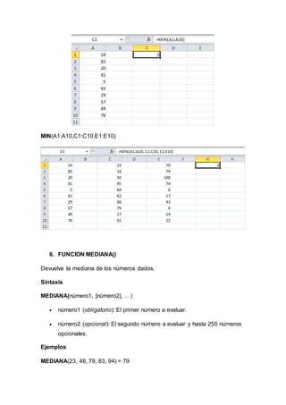 MIN(A1:A10,C1:C10,E1:E10)
6. FUNCION MEDIANA()
Devuelve la mediana de los números dados.
Sintaxis
MEDIANA(número1, [número2], …)
 número1 (obligatorio): El primer número a evaluar.
 número2 (opcional): El segundo número a evaluar y hasta 255 números
opcionales.
Ejemplos
MEDIANA(23, 48, 79, 83, 94) = 79
 
