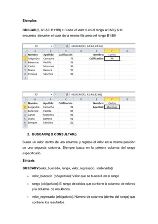 Ejemplos
BUSCAR(5, A1:A9, B1:B9) = Busca el valor 5 en el rango A1:A9 y si lo
encuentra devuelve el valor de la misma fila pero del rango B1:B9
2. BUSCARV() O CONSULTAR()
Busca un valor dentro de una columna y regresa el valor en la misma posición
de una segunda columna. Siempre busca en la primera columna del rango
especificado.
Sintaxis
BUSCARV(valor_buscado, rango, valor_regresado, [ordenado])
 valor_buscado (obligatorio): Valor que se buscará en el rango
 rango (obligatorio): El rango de celdas que contiene la columna de valores
y la columna de resultados.
 valor_regresado (obligatorio): Número de columna (dentro del rango) que
contiene los resultados.
 