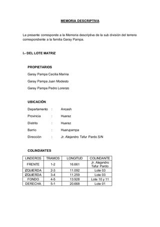 MEMORIA DESCRIPTIVA
La presente corresponde a la Memoria descriptiva de la sub división del terreno
correspondiente a la familia Garay Pampa.
I.- DEL LOTE MATRIZ
PROPIETARIOS
Garay Pampa Cecilia Marina
Garay Pampa Juan Modesto
Garay Pampa Pedro Lorenzo
UBICACIÓN
Departamento : Ancash
Provincia : Huaraz
Distrito : Huaraz
Barrio : Huarupampa
Dirección : Jr. Alejandro Tafur Pardo S/N
COLINDANTES
LINDEROS TRAMOS LONGITUD COLINDANTE
FRENTE 1-2 16.661
Jr. Alejandro
Tafur Pardo
IZQUIERDA 2-3 11.092 Lote 03
IZQUIERDA 3-4 11.259 Lote 03
FONDO 4-5 13.928 Lote 10 y 11
DERECHA 5-1 20.668 Lote 01
 