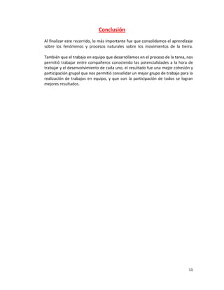 11
Conclusión
Al finalizar este recorrido, lo más importante fue que consolidamos el aprendizaje
sobre los fenómenos y procesos naturales sobre los movimientos de la tierra.
También que el trabajo en equipo que desarrollamos en el proceso de la tarea, nos
permitió trabajar entre compañeros conociendo las potencialidades a la hora de
trabajar y el desenvolvimiento de cada uno, el resultado fue una mejor cohesión y
participación grupal que nos permitió consolidar un mejor grupo de trabajo para la
realización de trabajos en equipo, y que con la participación de todos se logran
mejores resultados.
 