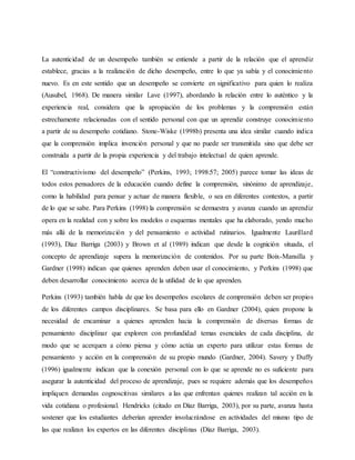La autenticidad de un desempeño también se entiende a partir de la relación que el aprendiz
establece, gracias a la realización de dicho desempeño, entre lo que ya sabía y el conocimiento
nuevo. Es en este sentido que un desempeño se convierte en significativo para quien lo realiza
(Ausubel, 1968). De manera similar Lave (1997), abordando la relación entre lo auténtico y la
experiencia real, considera que la apropiación de los problemas y la comprensión están
estrechamente relacionadas con el sentido personal con que un aprendiz construye conocimiento
a partir de su desempeño cotidiano. Stone-Wiske (1998b) presenta una idea similar cuando indica
que la comprensión implica invención personal y que no puede ser transmitida sino que debe ser
construida a partir de la propia experiencia y del trabajo intelectual de quien aprende.
El “constructivismo del desempeño” (Perkins, 1993; 1998:57; 2005) parece tomar las ideas de
todos estos pensadores de la educación cuando define la comprensión, sinónimo de aprendizaje,
como la habilidad para pensar y actuar de manera flexible, o sea en diferentes contextos, a partir
de lo que se sabe. Para Perkins (1998) la comprensión se demuestra y avanza cuando un aprendiz
opera en la realidad con y sobre los modelos o esquemas mentales que ha elaborado, yendo mucho
más allá de la memorización y del pensamiento o actividad rutinarios. Igualmente Laurillard
(1993), Díaz Barriga (2003) y Brown et al (1989) indican que desde la cognición situada, el
concepto de aprendizaje supera la memorización de contenidos. Por su parte Boix-Mansilla y
Gardner (1998) indican que quienes aprenden deben usar el conocimiento, y Perkins (1998) que
deben desarrollar conocimiento acerca de la utilidad de lo que aprenden.
Perkins (1993) también habla de que los desempeños escolares de comprensión deben ser propios
de los diferentes campos disciplinares. Se basa para ello en Gardner (2004), quien propone la
necesidad de encaminar a quienes aprenden hacia la comprensión de diversas formas de
pensamiento disciplinar que exploren con profundidad temas esenciales de cada disciplina, de
modo que se acerquen a cómo piensa y cómo actúa un experto para utilizar estas formas de
pensamiento y acción en la comprensión de su propio mundo (Gardner, 2004). Savery y Duffy
(1996) igualmente indican que la conexión personal con lo que se aprende no es suficiente para
asegurar la autenticidad del proceso de aprendizaje, pues se requiere además que los desempeños
impliquen demandas cognoscitivas similares a las que enfrentan quienes realizan tal acción en la
vida cotidiana o profesional. Hendricks (citado en Díaz Barriga, 2003), por su parte, avanza hasta
sostener que los estudiantes deberían aprender involucrándose en actividades del mismo tipo de
las que realizan los expertos en las diferentes disciplinas (Díaz Barriga, 2003).
 