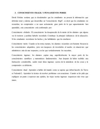 3. CONOCIMIENTO FRAGIL Y PENSAMIENTO POBRE
David Perkins sostiene que es desalentador que los estudiantes no posean la información que
deberían tener y alarma que desarrollan un “conocimiento frágil”, es decir que los estudiantes no
recuerdan, no comprenden o no usan activamente gran parte de lo que supuestamente han
aprendido, este conocimiento está conformado por:
Conocimiento olvidado: EI conocimiento ha desaparecido de la mente de los alumnos que alguna
vez lo tuvieron y podrían haberlo recordado. Constituye la principal deficiencia de la educación.
Si los estudiantes recordaran los hechos y las habilidades que les enseñaron
Conocimiento inerte: Cuando se les toma examen, los alumnos recuerdan con bastante frecuencia
los conocimientos adquiridos, pero son incapaces de recordarlos al usarlos en situaciones que
administren más de una respuesta y en las que verdaderamente los necesitan.
Conocimiento ingenuo: los alumnos captan muy superficialmente la mayor parte de los
conocimientos científicos y matemáticos fundamentales. Aun después de haber recibido una
Instrucción considerable, suelen tener ideas ingenuas acerca de la naturaleza de las cosas y la
comprensión es deficiente.
Conocimiento ritual: Aprenden a hablar del mundo como se supone que deben hacerlo (la Tierra
es "redonda"). Aprenden la técnica de resolver problemas con ecuaciones. Cuando se les pide que
expliquen un punto o expresen una opinión, las viejas teorías ingenuas reaparecen más vivas que
nunca.
 
