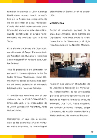 9
también recibimos a León Kalenga
Badikebele, nuevo nuncio apostó-
lico en la Argentina, representante
de su santidad el papa Francisco.
Con la visita del representante pon-
tificio del Vaticano ante Argentina,
quedó constituido el Grupo Parla-
mentario de Amistad con la Santa
Sede.
Este año en la Cámara de Diputados,
constituimos el Grupo Parlamentario
de Amistad con Hungría y recibimos
a su embajador en nuestro país, Csa-
ba Gelényi.
Tuve la posibilidad de compartir un
encuentro con embajadora de los Es-
tados Unidos Mexicanos, Mabel Gó-
mez Oliver, donde conversamos acer-
ca de cómo potenciar el comercio
bilateral entre nuestros Estados.
Y también nos reunimos con el pre-
sidente de la EUROCHAMBRES,
Christoph Leitl, y la embajadora de
la Unión Europea en Argentina, Aude
Maio-Coliche.
Coincidimos en que con la integra-
ción de las economías y joint ventu-
res entre empresas, se puede lograr
crecimiento y bienestar en la pobla-
ción.
VENEZUELA
Recibí al secretario general de la
OEA, Luis Almagro, en la Cámara de
Diputados. Hablamos sobre la crisis
humanitaria de Venezuela y el régi-
men fraudulento de Nicolás Maduro.
También nos visitaron Diputados de
la Asamblea Nacional de Venezue-
la, representantes de los principales
partidos políticos opositores a la dic-
tadura de Maduro: Tomás Guanipa, de
PRIMERO JUSTICIA, Alexis Paparoni,
de Partido Un Nuevo Tiempo, Edgar
Zambrano, de Acción Democrática y
Gaby Arellano, de Voluntad Popular.
 