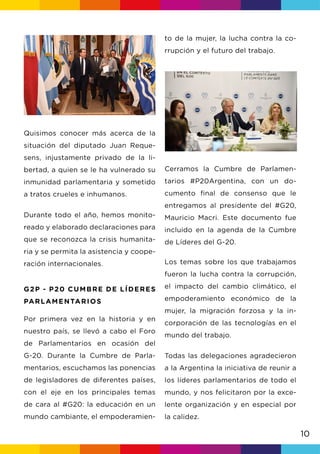 10
Durante todo el año, hemos monito-
reado y elaborado declaraciones para
que se reconozca la crisis humanita-
ria y se permita la asistencia y coope-
ración internacionales.
to de la mujer, la lucha contra la co-
rrupción y el futuro del trabajo.
Cerramos la Cumbre de Parlamen-
tarios #P20Argentina, con un do-
cumento final de consenso que le
entregamos al presidente del #G20,
Mauricio Macri. Este documento fue
incluido en la agenda de la Cumbre
de Líderes del G-20.
Los temas sobre los que trabajamos
fueron la lucha contra la corrupción,
el impacto del cambio climático, el
empoderamiento económico de la
mujer, la migración forzosa y la in-
corporación de las tecnologías en el
mundo del trabajo.
Todas las delegaciones agradecieron
a la Argentina la iniciativa de reunir a
los líderes parlamentarios de todo el
mundo, y nos felicitaron por la exce-
lente organización y en especial por
la calidez.
Quisimos conocer más acerca de la
situación del diputado Juan Reque-
sens, injustamente privado de la li-
bertad, a quien se le ha vulnerado su
inmunidad parlamentaria y sometido
a tratos crueles e inhumanos.
G2P - P20 CUMBRE DE LÍDERES
PARLAMENTARIOS
Por primera vez en la historia y en
nuestro país, se llevó a cabo el Foro
de Parlamentarios en ocasión del
G-20. Durante la Cumbre de Parla-
mentarios, escuchamos las ponencias
de legisladores de diferentes países,
con el eje en los principales temas
de cara al #G20: la educación en un
mundo cambiante, el empoderamien-
 