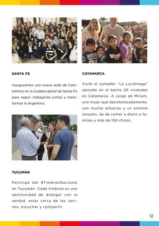 12
SANTA FE
Inauguramos una nueva sede de Cam-
biemos en la ciudad capital de Santa Fe
para seguir trabajando juntos y trans-
formar la Argentina.
TUCUMÁN
Participé del #TimbreoNacional
en Tucumán. Cada timbreo es una
oportunidad de dialogar con la
verdad, estar cerca de los veci-
nos, escuchar y compartir.
CATAMARCA
Visité el comedor “La Luciérnaga”
ubicado en el barrio 20 viviendas
en Catamarca. A cargo de Miriam,
una mujer que desinteresadamente,
con mucho esfuerzo y un enorme
corazón, da de comer a diario a fa-
milias y más de 150 chicos.
 