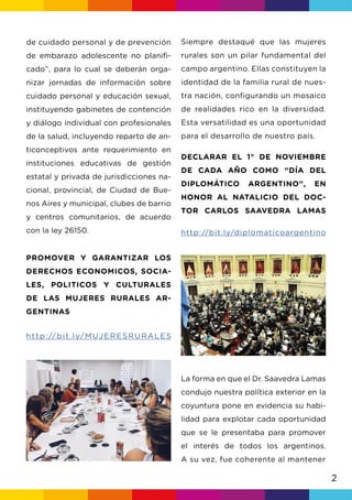 2
Siempre destaqué que las mujeres
rurales son un pilar fundamental del
campo argentino. Ellas constituyen la
identidad de la familia rural de nues-
tra nación, configurando un mosaico
de realidades rico en la diversidad.
Esta versatilidad es una oportunidad
para el desarrollo de nuestro país.
DECLARAR EL 1° DE NOVIEMBRE
DE CADA AÑO COMO “DÍA DEL
DIPLOMÁTICO ARGENTINO”, EN
HONOR AL NATALICIO DEL DOC-
TOR CARLOS SAAVEDRA LAMAS
http://bit.ly/diplomaticoargentino
La forma en que el Dr. Saavedra Lamas
condujo nuestra política exterior en la
coyuntura pone en evidencia su habi-
lidad para explotar cada oportunidad
que se le presentaba para promover
el interés de todos los argentinos.
A su vez, fue coherente al mantener
de cuidado personal y de prevención
de embarazo adolescente no planifi-
cado”, para lo cual se deberán orga-
nizar jornadas de información sobre
cuidado personal y educación sexual,
instituyendo gabinetes de contención
y diálogo individual con profesionales
de la salud, incluyendo reparto de an-
ticonceptivos ante requerimiento en
instituciones educativas de gestión
estatal y privada de jurisdicciones na-
cional, provincial, de Ciudad de Bue-
nos Aires y municipal, clubes de barrio
y centros comunitarios, de acuerdo
con la ley 26150.
PROMOVER Y GARANTIZAR LOS
DERECHOS ECONOMICOS, SOCIA-
LES, POLITICOS Y CULTURALES
DE LAS MUJERES RURALES AR-
GENTINAS
http://bit.ly/MUJERESRURALES
 