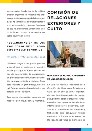 3
HOY, PARA EL MUNDO ARGENTINA
ES UNA OPORTUNIDAD
los conceptos fundantes de la política
exterior argentina sin importar las pre-
siones, postura expresiva de la importan-
cia de no someter las políticas de Estado
a los vaivenes de la coyuntura. Su visión
de paz no era un mero sentimiento, sino
un verdadero proceso de racionalización
sobre aquel valor eterno.
R E G L A M E N T A C I Ó N D E L O S
PA R T I D O S D E F Ú T B O L C O M O
E S P E C TÁ C U LO D E P O R T I V O
h t t p : // b i t . l y/f u t b o l p ro fe s i o n a l
Debemos llegar a un pacto político
y social con un objetivo en común:
luchar para que el fútbol sea un lu-
gar de intercambio, de convivencia,
de participación comunitaria y fami-
liar, de esparcimiento y disfrute. Todo
esto requiere un gran trabajo, no solo
del Estado, sino también de todos los
actores de la sociedad.
Para armar el proyecto, tomamos los
modelos de Chile, España y Alemania.
En 2018 fui reelecta Presidente de la
Comisión de Relaciones Exteriores y
Culto. En un año de suma importan-
cia para la política exterior de nuestro
país, pudimos aprobar proyectos funda-
mentales para potenciar las relaciones
internacionales y el desarrollo, avan-
zando en cuestiones estratégicas y
trabajando para conquistar nuevos
mercados y fortalecer el comercio.
De toda la actividad de Comisión, es
COMISIÓN DE
RELACIONES
EXTERIORES Y
CULTO
 