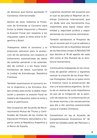 4
Logramos dictamen del proyecto por
el cual se aprueba el Régimen de Ar-
bitraje Comercial Internacional, que
sin duda será una herramienta muy
importante para lograr mayor esta-
bilidad y seguridad jurídica y seguir
alentando las inversiones extranjeras.
También aprobamos el Proyecto de
ley en revisión por el cual se adhiere a
la Resolución de la Asamblea General
de las Naciones Unidas A/RES/63/139
que declara el 19 de agosto de cada
año como el Día Mundial de la Asis-
tencia Humanitaria.
Continuamos trabajando en las inicia-
tivas de gestión anterior y logramos
realizar la creación de las Áreas Mari-
nas Protegidas. Este es un paso único
e histórico hacia la preservación del
mar y el ecosistema argentino. Se tra-
ta de un avance de suma importancia
en pos de la mitigación de la extin-
ción de especies, la contaminación en
las áreas marinas y las consecuencias
que día a día venimos presenciando
causa el Cambio Climático.
Convertimos en ley el Acuerdo de
Complementación Económica N° 35
entre los Estados parte del Mercosur y
Chile.
de destacar que hemos aprobado 17
Convenios internacionales.
Dentro de ellos, tratamos el Proto-
colo de Enmienda al Convenio para
Evitar la Doble Imposición y Prevenir
la Evasión Fiscal con respecto a los
impuestos sobre la renta entre la Ar-
gentina y Brasil.
Trabajamos sobre el convenio y el
protocolo adicional para la protec-
ción de las personas con respecto al
tratamiento automatizado de datos
de carácter personal, a las autorida-
des de control y a los flujos trans-
fronterizos de datos, suscriptos en
la ciudad de Estrasburgo, República
Francesa.
También examinamos el convenio en-
tre la Argentina y los Emiratos Ára-
bes Unidos para evitar la doble impo-
sición y prevenir la evasión fiscal en
materia de impuestos sobre la renta y
sobre el patrimonio.
Nos ocupamos del Acuerdo de Reco-
nocimiento Mutuo de Títulos y Certi-
ficados de Estudio de los niveles de
Educación Primaria, Secundaria y Su-
perior entre la República Argentina y
el Reino de España.
 