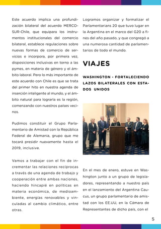 5
Este acuerdo implica una profundi-
zación bilateral del acuerdo MERCO-
SUR-Chile, que equipara los instru-
mentos institucionales del comercio
bilateral, establece regulaciones sobre
nuevas formas de comercio de ser-
vicios e incorpora, por primera vez,
disposiciones inclusivas en torno a las
pymes, en materia de género y el ám-
bito laboral. Pero lo más importante de
este acuerdo con Chile es que se trata
del primer hito en nuestra agenda de
inserción inteligente al mundo, y el ám-
bito natural para lograrla es la región,
comenzando con nuestros países veci-
nos.
Pudimos constituir el Grupo Parla-
mentario de Amistad con la República
Federal de Alemania, grupo que me
tocará presidir nuevamente hasta el
2019, inclusive.
Vamos a trabajar con el fin de in-
crementar las relaciones recíprocas
a través de una agenda de trabajo y
cooperación entre ambas naciones,
haciendo hincapié en políticas en
materia económica, de medioam-
biente, energías renovables y vin-
culadas al cambio climático, entre
otras.
Logramos organizar y formalizar el
Parlamentarians 20 que tuvo lugar en
la Argentina en el marco del G20 a fi-
nes del año pasado, y que congregó a
una numerosa cantidad de parlamen-
tarios de todo el mundo.
VIAJES
WASHINGTON - FORTALECIENDO
LAZOS BILATERALES CON ESTA-
DOS UNIDOS
En el mes de enero, estuve en Was-
hington junto a un grupo de legisla-
dores, representando a nuestro país
en el lanzamiento del Argentina Cau-
cus, un grupo parlamentario de amis-
tad con los EE.UU, en la Cámara de
Representantes de dicho país, con el
 