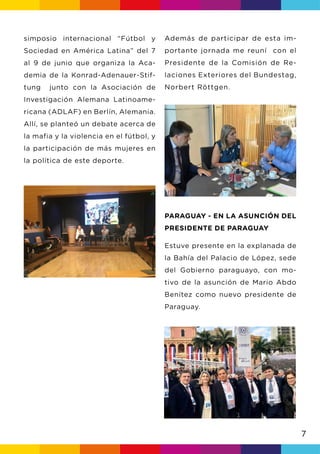 7
Además de participar de esta im-
portante jornada me reuní con el
Presidente de la Comisión de Re-
laciones Exteriores del Bundestag,
Norbert Röttgen.
PARAGUAY - EN LA ASUNCIÓN DEL
PRESIDENTE DE PARAGUAY
Estuve presente en la explanada de
la Bahía del Palacio de López, sede
del Gobierno paraguayo, con mo-
tivo de la asunción de Mario Abdo
Benítez como nuevo presidente de
Paraguay.
simposio internacional “Fútbol y
Sociedad en América Latina” del 7
al 9 de junio que organiza la Aca-
demia de la Konrad-Adenauer-Stif-
tung junto con la Asociación de
Investigación Alemana Latinoame-
ricana (ADLAF) en Berlín, Alemania.
Allí, se planteó un debate acerca de
la mafia y la violencia en el fútbol, y
la participación de más mujeres en
la política de este deporte.
 