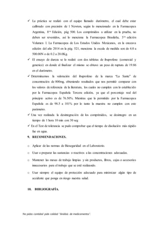 No pidas cantidad pide calidad “Análisis de medicamentos”.
 La práctica se realizó con el equipo llamado durómetro, el cual debe estar
calibrado con precisión de 1 Newton, según lo mencionado en la Farmacopea
Argentina, 8va Edición, pág 500. Los comprimidos a utilizar en la prueba, no
deben ser revestidos, así lo menciona la Farmacopea Brasileña, 5ta edición
Volumen I. La Farmacopea de Los Estados Unidos Mexicanos, en la onceava
edición del año 2014 en la pág. 521, menciona la escala de medida son de 4.0 a
500.00N o de 0.2 a 20.0Kg.
 El ensayo de dureza se lo realizó con dos tabletas de ibuprofeno (comercial y
generico) en donde al finalizar el mismo se obtuvo un peso de ruptura de 19.86
en el durómetro.
 Determinamos la valoración del ibuprofeno de la marca “La Sante” de
concentración de 800mg, obteniendo resultados que nos permitió comparar con
los valores de referencia de la literatura, los cuales no cumplen con lo establecido
por la Farmacopea Española Tercera edición, ya que el porcentaje real del
principio activo es de 76.50%. Mientras que lo permitido por la Farmacopea
Española es de 98.5 a 101% por lo tanto la muestra no cumplen con este
parámetro.
 Una vez realizada la desintegración de los comprimidos, se desintegro en un
tiempo de 1 hora 10 min con 30 seg
 En el Test de tolerancia se pudo comprobar que el tiempo de disolución más rápido
fue en agua.
9. RECOMENDACIONES.
o Aplicar de las normas de Bioseguridad en el Laboratorio.
o Usar o preparar las sustancias o reactivos a las concentraciones adecuadas.
o Mantener las mesas de trabajo limpias y sin productos, libros, cajas o accesorios
innecesarios para el trabajo que se esté realizando.
o Usar siempre el equipo de protección adecuado para minimizar algún tipo de
accidente que ponga en riesgo nuestra salud.
10. BIBLIOGRAFÍA.
 