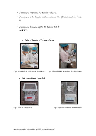 No pidas cantidad pide calidad “Análisis de medicamentos”.
 Farmacopea Argentina, 8va Edición, Vol. I y II.
 Farmacopea de los Estados Unidos Mexicanos, (2014)Undécima edición Vol. I y
II
 Farmacopea Brasileña, (2010) 5ta Edición, Vol. II.
11. ANEXOS.
a. Color – Tamaño – Textura –Forma
Fig.1 Realizando la medición de las tabletas Fig.2 Determinación de la forma de comprimidos
b. Determinación de Humedad
Fig.3 Peso de crisol vacío Fig.4 Peso de crisol con la muestra seca
 
