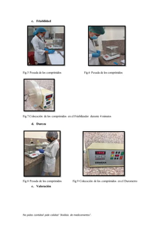No pidas cantidad pide calidad “Análisis de medicamentos”.
c. Friabilidad
Fig.5 Pesada de los comprimidos Fig.6 Pesada de los comprimidos
Fig.7.Colocación de los comprimidos en el Friabilizador durante 4 minutos
d. Dureza
Fig.8 Pesada de los comprimidos Fig.9 Colocación de los comprimidos en el Durometro
e. Valoración
 