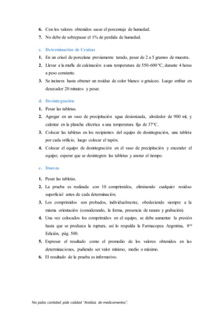 No pidas cantidad pide calidad “Análisis de medicamentos”.
6. Con los valores obtenidos sacar el porcentaje de humedad.
7. No debe de sobrepasar el 1% de perdida de humedad.
c. Determinación de Cenizas
1. En un crisol de porcelana previamente tarado, pesar de 2 a 5 gramos de muestra.
2. Llevar a la mufla de calcinación a una temperatura de 550-600°C, durante 4 horas
a peso constante.
3. Se incinera hasta obtener un resíduo de color blanco o grisáceo. Luego enfriar en
desecador 20 minutos y pesar.
d. Desintegración
1. Pesar las tabletas.
2. Agregar en un vaso de precipitación agua desionizada, alrededor de 900 ml, y
calentar en la plancha eléctrica a una temperatura fija de 37°C.
3. Colocar las tabletas en los recipientes del equipo de desintegración, una tableta
por cada orificio, luego colocar el tapón.
4. Colocar el equipo de desintegración en el vaso de precipitación y encender el
equipo; esperar que se desintegren las tabletas y anotar el tiempo.
e. Dureza
1. Pesar las tabletas.
2. La prueba es realizada con 10 comprimidos, eliminando cualquier residuo
superficial antes de cada determinación.
3. Los comprimidos son probados, individualmente, obedeciendo siempre a la
misma orientación (considerando, la forma, presencia de ranura y grabación).
4. Una vez colocados los comprimidos en el equipo, se debe aumentar la presión
hasta que se produzca la ruptura, así lo respalda la Farmacopea Argentina, 8va
Edición, pág. 500.
5. Expresar el resultado como el promedio de los valores obtenidos en las
determinaciones, pudiendo ser valor mínimo, medio o máximo.
6. El resultado de la prueba es informativo.
 