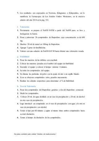No pidas cantidad pide calidad “Análisis de medicamentos”.
7. Los resultados son expresados en Newtons, Kilogramos o Kilopondios, así lo
manifiesta la Farmacopea de Los Estados Unidos Mexicanos, en la onceava
edición del año 2014 en la pág. 521.
f. Valoración
1. Previamente se prepara el NaOH 0.05M a partir del NaOH puro, se lava y
homogeniza la bureta.
2. Pesar y pulverizar 26 comprimidos de Ibuprofeno cuya concentración es de 600
mg.
3. Disolver 50 ml de etanol en 100mg de Ibuprofeno.
4. Agregar 3 gotas de fenolftaleína.
5. Valorar con una solución de NaOH 0.05 M hasta obtener una coloración rosada.
g. Friabilidad
1. Pesar las muestras de las tabletas con exactitud.
2. Colocar las muestras pesadas en el tambor del equipo de friabilidad.
3. Encender el equipo y colocar el tiempo: máximo 4 minutos.
4. Se retira los comprimidos del equipo.
5. Se elimina las partículas de polvo con la ayuda de aire o un cepillo blando.
6. Si no se observan comprimidos rotos, pesarlos nuevamente.
7. Realizar los cálculos respectivos para determinar el % de friabilidad.
h. Test de Tolerancia
1. Pesar dos comprimidos del Ibuprofeno genérico y dos del ibuprofeno comercial.
2. Medir los comprimidos.
3. Colocar 20 mL de agua destilada en un vaso de precipitación y 20 mL de alcohol
en otro vaso de precipitación.
4. Lugo introducir un comprimido en el vaso de precipitación con agua y la otra en
vaso de precipitación con alcohol.
5. Tomar el tipo por 60 minutos y agitar al mismo ritmo ambos comprimidos hasta
su total disolución.
6. Tomar el tiempo de disolución de los comprimidos.
 