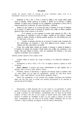 8
Recepción
Cuando una persona recibe un mensaje de correo electrónico puede verse en la
denominada bandeja de entrada un resumen de este:
 Remitente (o De o De: o From o From:-en inglés-): este campo indica quién
envía el mensaje. Puede aparecer el nombre o apodo de la persona o entidad
remitente. Si quien envía el mensaje no ha configurado su programa o correo web al
respecto aparecerá su dirección de correo electrónico, solamente.
 Asunto: en este campo se ve el tema que trata el mensaje (o lo que el remitente
de él desee). Si quien envía el mensaje ha dejado esta casilla en blanco pudieran
aparecer textos como ninguno o sin asunto.
o Si el mensaje es una respuesta el asunto suele empezar por RE: o Re:
(abreviatura de responder o reply -en inglés-, seguida de dos puntos). Aunque
según de dónde proceda el mensaje pueden aparecer An: (del alemán antwort),
Sv: (del sueco svar), etc.
o Cuando el mensaje procede de un reenvío el asunto suele comenzar por
RV: (abreviatura de reenviar) o Fwd: (del inglés forward), aunque a veces
empieza por Rm: (abreviatura de remitir)
 Fecha: esta casilla indica cuándo fue enviado el mensaje o cuándo ha llegado a
la bandeja de entrada del receptor. Puede haber dos casillas que sustituyan a este
campo, una para indicar la fecha y hora de expedición del mensaje y otra para
expresar el momento de su recepción.
Además, pueden aparecer otros campos como:
 Tamaño: indica el espacio que ocupa el mensaje y los ficheros(s) adjunto(s) si
existe(n).
 Destinatarios (o Para o Para: o To o To: -en inglés-): muestra a quiénes se envió
el mensaje.
 Datos adjuntos: si aparece una marca (habitualmente un clip) significa que el
mensaje viene con uno o varios ficheros anexos.
 Prioridad: expresa la importancia o urgencia del mensaje según el remitente (alta
-se suele indicar con un signo de exclamación-, normal -no suele llevar marca
alguna- o baja -suele indicarse con una flecha apuntando abajo-)
 Marca (de seguimiento): si está activada (por ejemplo, mostrando una bandera)
indica que hay que tener en cuenta este mensaje (previamente lo ha marcado la
persona que lo ha recibido).
 Inspeccionar u omitir: haciendo clic en este campo (o su equivalente) se puede
marcar el mensaje para inspeccionarlo (suelen aparecer el símbolo de unas gafas en
la casilla y ponerse de color llamativo -normalmente rojo- las letras de los demás
campos). Al hacer otro clic en este campo se puede marcar para omitirlo (suele
aparecer el símbolo de "prohibido el paso" en este campo y ponerse en un tono
suave -normalmente gris- las letras de las demás casillas). Pinchando una vez más
volvemos a dejar el mensaje sin ninguna de las dos marcas mencionadas
 