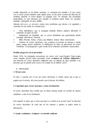 10
resultar impactante en un primer momento, es semejante por ejemplo a la que ocurre
con el correo postal ordinario: nada impide poner en una carta o postal una dirección de
remitente aleatoria: el correo llegará, en cualquier caso. No obstante, hay tecnologías
desarrolladas en esta dirección: por ejemplo el remitente puede firmar sus mensajes
mediante criptografía de clave pública.
Además del correo no deseado, existen otros problemas que afectan a la seguridad y
veracidad de este medio de comunicación:
 Virus informáticos, que se propagan mediante ficheros adjuntos infectando el
ordenador de quien los abre.
 Suplantación de identidad, que es correo fraudulento que generalmente intenta
conseguir información bancaria.
 Bulos (bromas, burlas, o hoax), que difunden noticias falsas masivamente.
 Cadenas de correo electrónico, que consisten en reenviar un mensaje a mucha
gente; aunque parece inofensivo, la publicación de listas de direcciones de correo
contribuye a la propagación a gran escala de los anteriores problemas mencionados.
Pérdida progresiva de la privacidad
Desde 2014, los principales proveedores de correo web como Google o Yahoo exigen
como requisito proveer datos personales como un número de teléfono obligatorio o
una dirección de correo alternativa obligatoria para así impedir las altas anónimas o de
personas que no puedan tener acceso a la compra de un teléfono móvil.
5. VENTAJAS
1- Menor costo
El valor a cancelar por el uso del correo electrónico es mucho menor que el que se
pagaría por el servicio del correo postal o por la factura del teléfono.
2- Capacidad para enviar mensajes a varios destinatarios
El correo electrónico hace posible que un mismo mensaje pueda ser enviado de manera
simultánea a más de un destinatario.
Para lograrlo lo único que se tiene que hacer es escribir en la sección “para” la dirección
de correo electrónico de cada uno de los usuarios a quienes se quiere enviar la
información.
3- Ayuda a minimizar el impacto en el medio ambiente
 