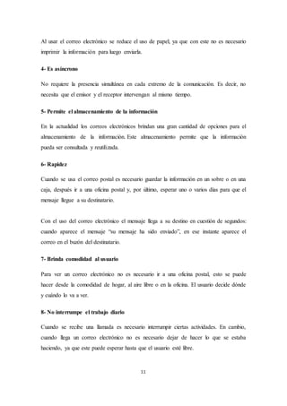 11
Al usar el correo electrónico se reduce el uso de papel, ya que con este no es necesario
imprimir la información para luego enviarla.
4- Es asíncrono
No requiere la presencia simultánea en cada extremo de la comunicación. Es decir, no
necesita que el emisor y el receptor intervengan al mismo tiempo.
5- Permite el almacenamiento de la información
En la actualidad los correos electrónicos brindan una gran cantidad de opciones para el
almacenamiento de la información. Este almacenamiento permite que la información
pueda ser consultada y reutilizada.
6- Rapidez
Cuando se usa el correo postal es necesario guardar la información en un sobre o en una
caja, después ir a una oficina postal y, por último, esperar uno o varios días para que el
mensaje llegue a su destinatario.
Con el uso del correo electrónico el mensaje llega a su destino en cuestión de segundos:
cuando aparece el mensaje “su mensaje ha sido enviado”, en ese instante aparece el
correo en el buzón del destinatario.
7- Brinda comodidad al usuario
Para ver un correo electrónico no es necesario ir a una oficina postal, esto se puede
hacer desde la comodidad de hogar, al aire libre o en la oficina. El usuario decide dónde
y cuándo lo va a ver.
8- No interrumpe el trabajo diario
Cuando se recibe una llamada es necesario interrumpir ciertas actividades. En cambio,
cuando llega un correo electrónico no es necesario dejar de hacer lo que se estaba
haciendo, ya que este puede esperar hasta que el usuario esté libre.
 