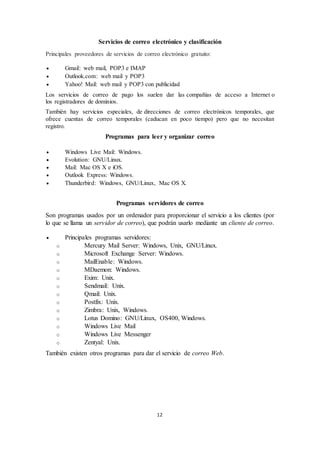 12
Servicios de correo electrónico y clasificación
Principales proveedores de servicios de correo electrónico gratuito:
 Gmail: web mail, POP3 e IMAP
 Outlook.com: web mail y POP3
 Yahoo! Mail: web mail y POP3 con publicidad
Los servicios de correo de pago los suelen dar las compañías de acceso a Internet o
los registradores de dominios.
También hay servicios especiales, de direcciones de correo electrónicos temporales, que
ofrece cuentas de correo temporales (caducan en poco tiempo) pero que no necesitan
registro.
Programas para leer y organizar correo
 Windows Live Mail: Windows.
 Evolution: GNU/Linux.
 Mail: Mac OS X e iOS.
 Outlook Express: Windows.
 Thunderbird: Windows, GNU/Linux, Mac OS X.
Programas servidores de correo
Son programas usados por un ordenador para proporcionar el servicio a los clientes (por
lo que se llama un servidor de correo), que podrán usarlo mediante un cliente de correo.
 Principales programas servidores:
o Mercury Mail Server: Windows, Unix, GNU/Linux.
o Microsoft Exchange Server: Windows.
o MailEnable: Windows.
o MDaemon: Windows.
o Exim: Unix.
o Sendmail: Unix.
o Qmail: Unix.
o Postfix: Unix.
o Zimbra: Unix, Windows.
o Lotus Domino: GNU/Linux, OS400, Windows.
o Windows Live Mail
o Windows Live Messenger
o Zentyal: Unix.
También existen otros programas para dar el servicio de correo Web.
 