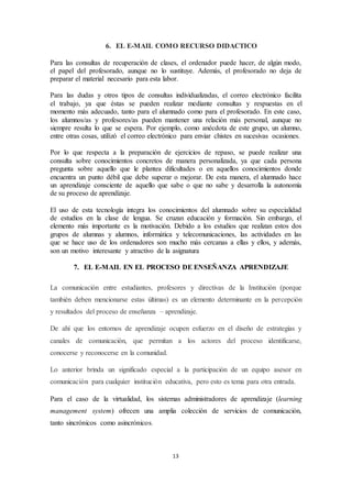 13
6. EL E-MAIL COMO RECURSO DIDACTICO
Para las consultas de recuperación de clases, el ordenador puede hacer, de algún modo,
el papel del profesorado, aunque no lo sustituye. Además, el profesorado no deja de
preparar el material necesario para esta labor.
Para las dudas y otros tipos de consultas individualizadas, el correo electrónico facilita
el trabajo, ya que éstas se pueden realizar mediante consultas y respuestas en el
momento más adecuado, tanto para el alumnado como para el profesorado. En este caso,
los alumnos/as y profesores/as pueden mantener una relación más personal, aunque no
siempre resulta lo que se espera. Por ejemplo, como anécdota de este grupo, un alumno,
entre otras cosas, utilizó el correo electrónico para enviar chistes en sucesivas ocasiones.
Por lo que respecta a la preparación de ejercicios de repaso, se puede realizar una
consulta sobre conocimientos concretos de manera personalizada, ya que cada persona
pregunta sobre aquello que le plantea dificultades o en aquellos conocimientos donde
encuentra un punto débil que debe superar o mejorar. De esta manera, el alumnado hace
un aprendizaje consciente de aquello que sabe o que no sabe y desarrolla la autonomía
de su proceso de aprendizaje.
El uso de esta tecnología integra los conocimientos del alumnado sobre su especialidad
de estudios en la clase de lengua. Se cruzan educación y formación. Sin embargo, el
elemento más importante es la motivación. Debido a los estudios que realizan estos dos
grupos de alumnas y alumnos, informática y telecomunicaciones, las actividades en las
que se hace uso de los ordenadores son mucho más cercanas a ellas y ellos, y además,
son un motivo interesante y atractivo de la asignatura
7. EL E-MAIL EN EL PROCESO DE ENSEÑANZA APRENDIZAJE
La comunicación entre estudiantes, profesores y directivas de la Institución (porque
también deben mencionarse estas últimas) es un elemento determinante en la percepción
y resultados del proceso de enseñanza – aprendizaje.
De ahí que los entornos de aprendizaje ocupen esfuerzo en el diseño de estrategias y
canales de comunicación, que permitan a los actores del proceso identificarse,
conocerse y reconocerse en la comunidad.
Lo anterior brinda un significado especial a la participación de un equipo asesor en
comunicación para cualquier institución educativa, pero esto es tema para otra entrada.
Para el caso de la virtualidad, los sistemas administradores de aprendizaje (learning
management system) ofrecen una amplia colección de servicios de comunicación,
tanto sincrónicos como asincrónicos.
 